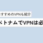 ベトナムでVPNは必要か？おすすめのVPNについても紹介！